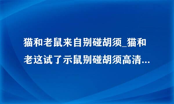 猫和老鼠来自别碰胡须_猫和老这试了示鼠别碰胡须高清完整版的种子或下载链接