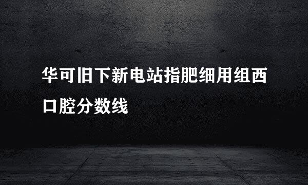 华可旧下新电站指肥细用组西口腔分数线