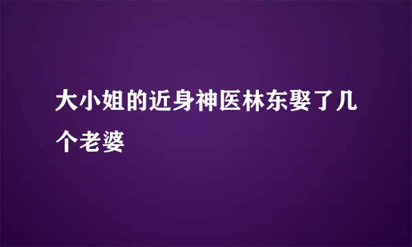 大小姐的近身神医林东娶了几个老婆