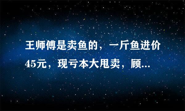 王师傅是卖鱼的，一斤鱼进价45元，现亏本大甩卖，顾客35元买了一公斤