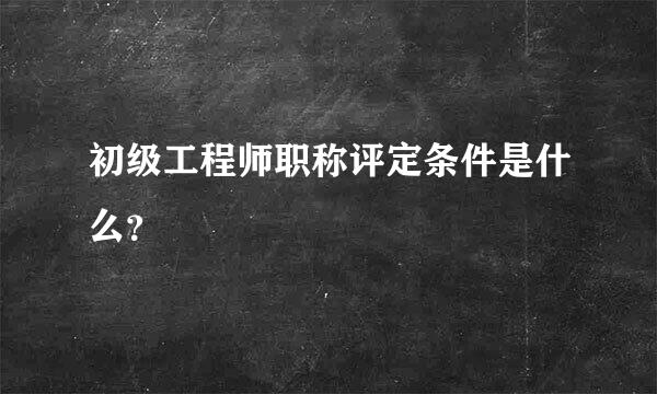 初级工程师职称评定条件是什么？