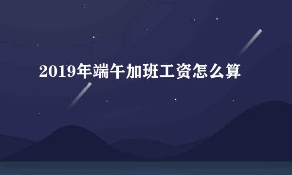 2019年端午加班工资怎么算