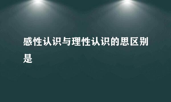 感性认识与理性认识的思区别是