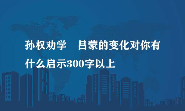 孙权劝学 吕蒙的变化对你有什么启示300字以上