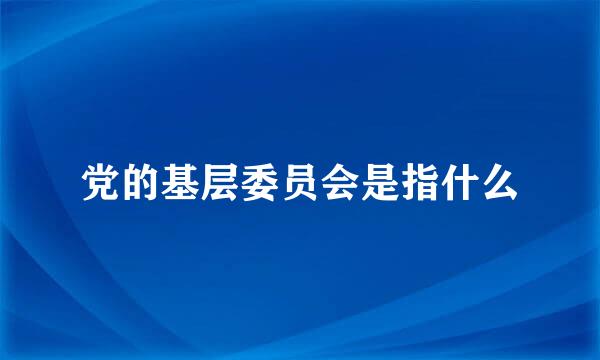 党的基层委员会是指什么