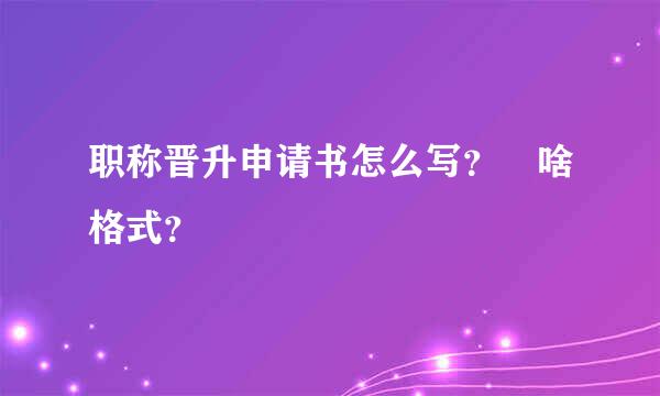 职称晋升申请书怎么写？ 啥格式？