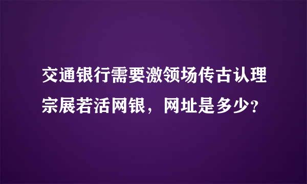 交通银行需要激领场传古认理宗展若活网银，网址是多少？