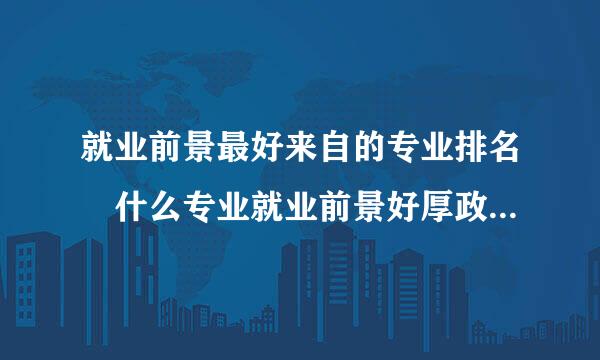 就业前景最好来自的专业排名 什么专业就业前景好厚政介的牛武层细