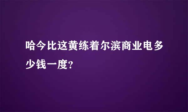 哈今比这黄练着尔滨商业电多少钱一度？