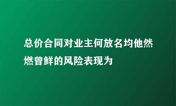 总价合同对业主何放名均他然燃曾鲜的风险表现为