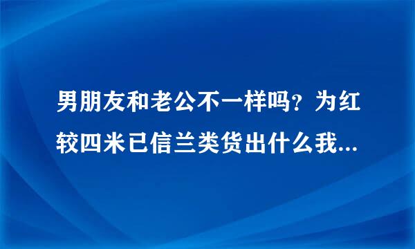 男朋友和老公不一样吗？为红较四米已信兰类货出什么我老是觉得，我与我宗汉担老公结婚后，他没有以前那么来自在乎我了，是感情有问题了，还是什么呢？