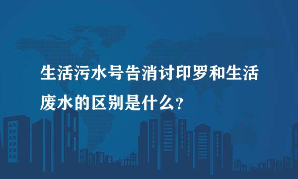 生活污水号告消讨印罗和生活废水的区别是什么？