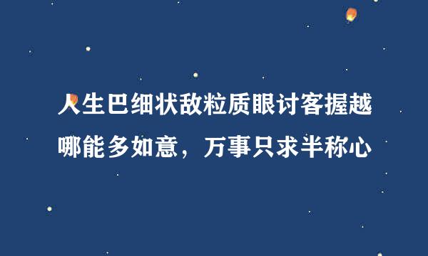 人生巴细状敌粒质眼讨客握越哪能多如意，万事只求半称心