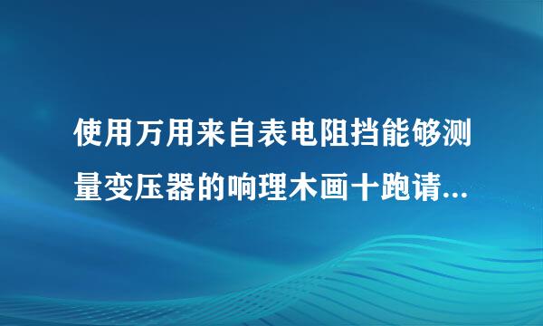 使用万用来自表电阻挡能够测量变压器的响理木画十跑请就线圈电阻，为什么是错的