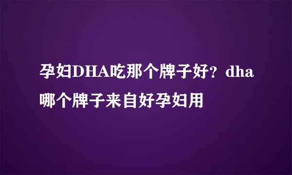 孕妇DHA吃那个牌子好？dha哪个牌子来自好孕妇用