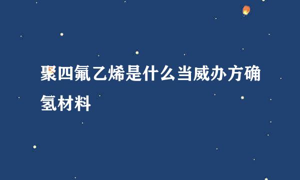 聚四氟乙烯是什么当威办方确氢材料