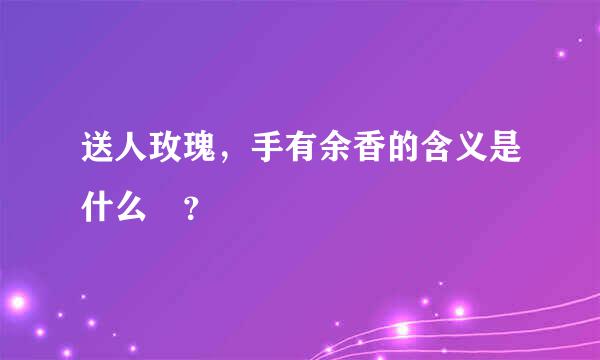 送人玫瑰，手有余香的含义是什么 ？