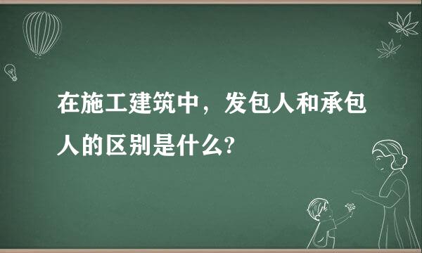 在施工建筑中，发包人和承包人的区别是什么?