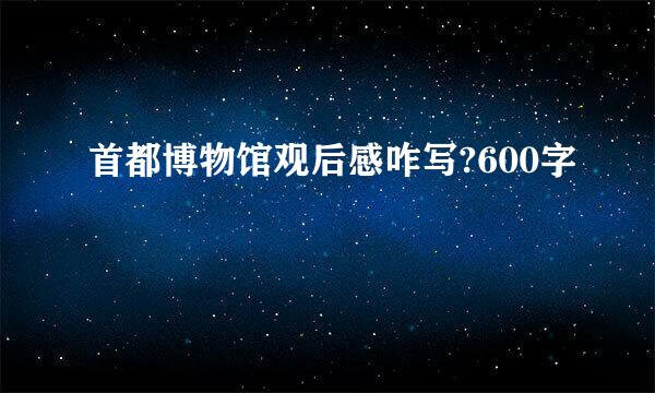 首都博物馆观后感咋写?600字