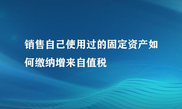 销售自己使用过的固定资产如何缴纳增来自值税