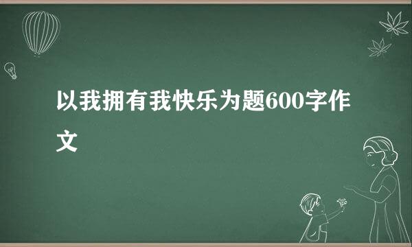 以我拥有我快乐为题600字作文