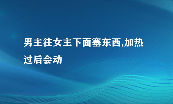 男主往女主下面塞东西,加热过后会动