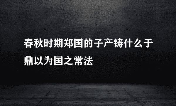 春秋时期郑国的子产铸什么于鼎以为国之常法