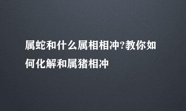 属蛇和什么属相相冲?教你如何化解和属猪相冲