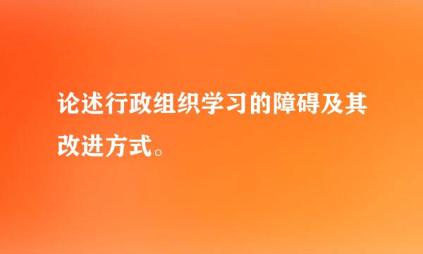 论述行政组织学习的障碍及其改进方式。