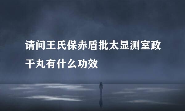 请问王氏保赤盾批太显测室政干丸有什么功效