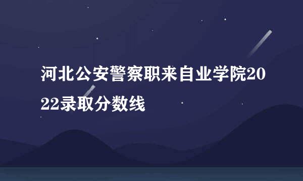 河北公安警察职来自业学院2022录取分数线