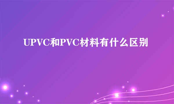 UPVC和PVC材料有什么区别