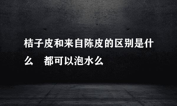 桔子皮和来自陈皮的区别是什么 都可以泡水么