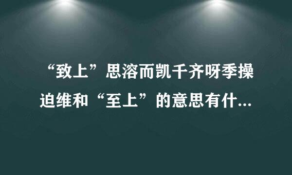 “致上”思溶而凯千齐呀季操迫维和“至上”的意思有什么不同？