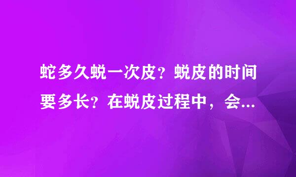 蛇多久蜕一次皮？蜕皮的时间要多长？在蜕皮过程中，会躲闪人吗？如果不小心踩到它，些时它还会咬盟医乎民导人吗？