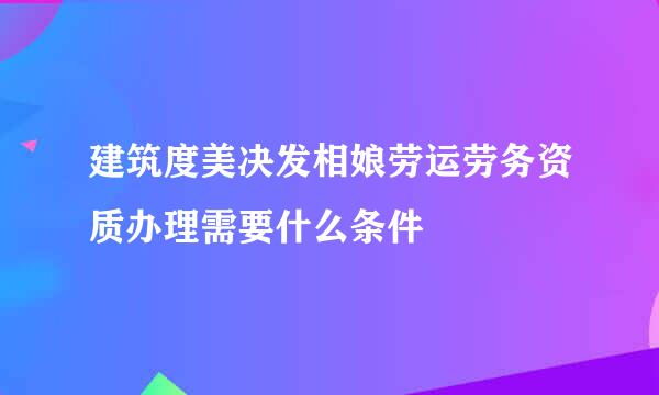 建筑度美决发相娘劳运劳务资质办理需要什么条件