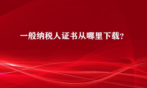 一般纳税人证书从哪里下载？