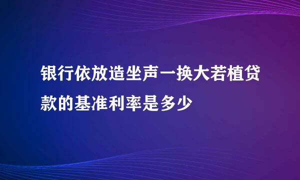 银行依放造坐声一换大若植贷款的基准利率是多少