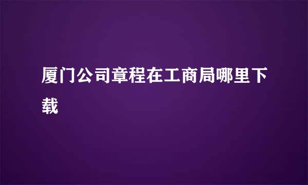 厦门公司章程在工商局哪里下载