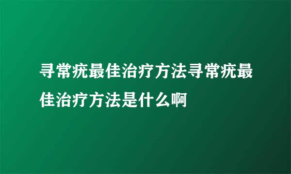 寻常疣最佳治疗方法寻常疣最佳治疗方法是什么啊