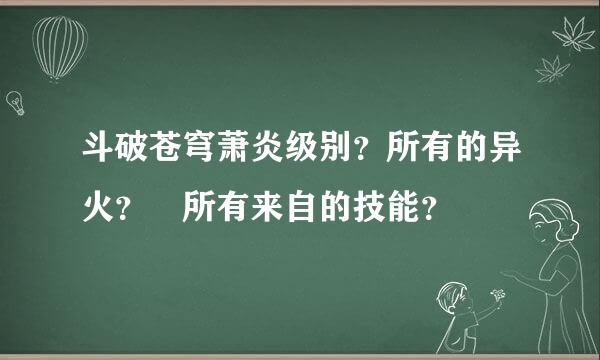 斗破苍穹萧炎级别？所有的异火？ 所有来自的技能？