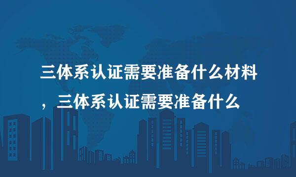 三体系认证需要准备什么材料，三体系认证需要准备什么