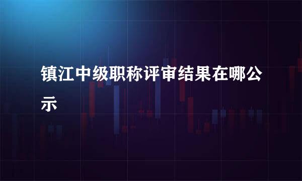 镇江中级职称评审结果在哪公示