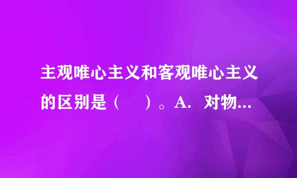 主观唯心主义和客观唯心主义的区别是（ ）。A．对物质和意识关系的两种不同回答B．对精神决定世界的两种不同理解C．对世界是...