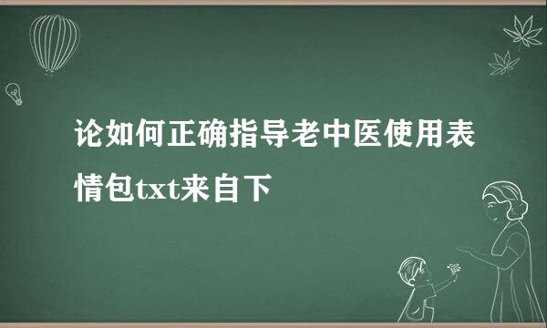 论如何正确指导老中医使用表情包txt来自下