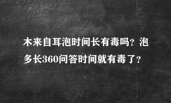 木来自耳泡时间长有毒吗？泡多长360问答时间就有毒了？