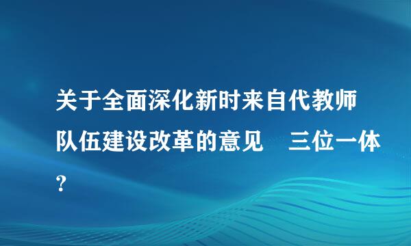 关于全面深化新时来自代教师队伍建设改革的意见 三位一体？