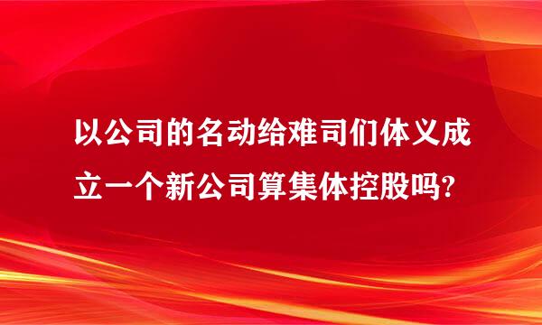 以公司的名动给难司们体义成立一个新公司算集体控股吗?