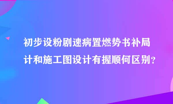 初步设粉剧速病置燃势书补局计和施工图设计有握顺何区别？