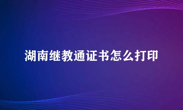 湖南继教通证书怎么打印